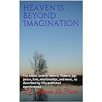 Heaven Is Beyond Imagination: The music, beauty, waters, flowers, joy, peace, love, relationships, and more, as described by fifty published eyewitnesses