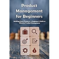 Product Management for Beginners: Building Great Products. A Beginner’s Guide to Effective Product Management Product Management for Beginners: Building Great Products. A Beginner’s Guide to Effective Product Management Kindle Hardcover Paperback
