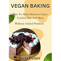 VEGAN BAKING: How To Make Delicious Cakes, Cookies, Pies And More Without Animal Products