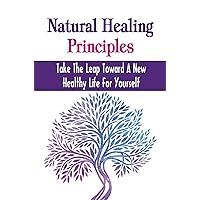 Natural Healing Principles: Take The Leap Toward A New Healthy Life For Yourself
