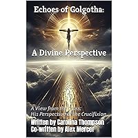 Echoes of Golgotha: A Divine Perspective: A View from the Cross- His Perspective of the Crucifixion (Sacred Narratives: Through Heaven's Eyes Book 1)