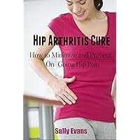 HIP ARTHRITIS CURE: How to minimize and prevent on-going hip pain (HIP PAIN, HIP PROBLEMS) HIP ARTHRITIS CURE: How to minimize and prevent on-going hip pain (HIP PAIN, HIP PROBLEMS) Kindle