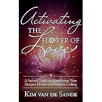 Activating the Flower of Love: A Sacred Guide to Manifesting your Deepest Desires and Highest Calling Activating the Flower of Love: A Sacred Guide to Manifesting your Deepest Desires and Highest Calling Kindle Paperback