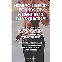 HOW TO LOSE 10 POUNDS OF WEIGHT IN 10 DAYS QUICKLY : LEARN TO BURN FAT WITHOUT DOING A LOT OF EXERCISE, LOSE POUNDS NATURALLY, FOREVER AND WITHOUT REBOUND, ELIMINATE ABDOMINAL AND BODY FAT QUICKLY HOW TO LOSE 10 POUNDS OF WEIGHT IN 10 DAYS QUICKLY : LEARN TO BURN FAT WITHOUT DOING A LOT OF EXERCISE, LOSE POUNDS NATURALLY, FOREVER AND WITHOUT REBOUND, ELIMINATE ABDOMINAL AND BODY FAT QUICKLY Kindle Paperback