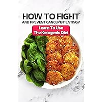 How To Fight And Prevent Cancer By Eating?: Learn To Use The Ketogenic Diet