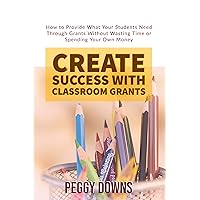 Create Success with Classroom Grants: How to Provide What Your Students Need Through Grants Without Wasting Time or Spending Your Own Money
