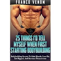 25 Things I'd Tell Myself When First Starting Bodybuilding: Bodybuilding Secrets To Gain Muscle, Lose Fat, Get Ripped, And Increase Testosterone