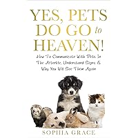 Yes, Pets Do Go To Heaven!: How To Communicate With Pets In The Afterlife, Understand Signs & Why You Will See Them Again