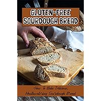 Gluten-Free Sourdough Bread: How To Bake Delicious, Mouthwatering Sourdough Bread