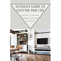 Ultimate Guide To Clutter-Free Life: Learn How To Declutter, Organize And Clean Your House: Take Care Of Your Home