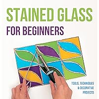 Stained Glass for Beginners: Tools, Techniques and Decorative Projects: A Journey Through Stained Glass for Beginners Stained Glass for Beginners: Tools, Techniques and Decorative Projects: A Journey Through Stained Glass for Beginners Kindle Paperback