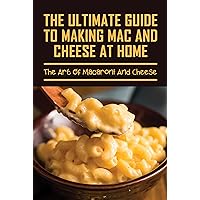 The Ultimate Guide To Making Mac And Cheese At Home: The Art Of Macaroni And Cheese: Instructions To Cooking Mac And Cheese Dishes At Home