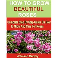 HOW TO GROW BEAUTIFUL ROSES: Complete Step By Step Guide On How To Grow And Care For Roses HOW TO GROW BEAUTIFUL ROSES: Complete Step By Step Guide On How To Grow And Care For Roses Kindle Paperback