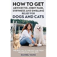 How To Get Arthritis, Joint Pain, Stiffness And Swelling Relief For Dogs And Cats: The Best Way to Prevent and Treat Arthritis in Your Pets