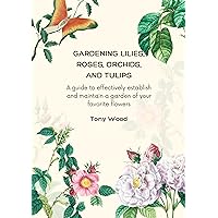 GARDENING LILIES, ROSES, ORCHIDS, AND TULIPS: A guide to effectively establish and maintain a garden of your favorite flowers GARDENING LILIES, ROSES, ORCHIDS, AND TULIPS: A guide to effectively establish and maintain a garden of your favorite flowers Kindle Paperback