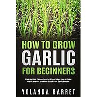 How to Grow Garlic for Beginners: Step-by-Step Comprehensive Blueprint on How to Grow Garlic and Get the Most Out of Your Garlic Garden