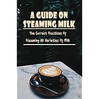 A Guide On Steaming Milk: The Correct Practices Of Steaming All Varieties Of Milk