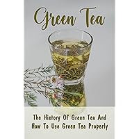 Green Tea: The History Of Green Tea And How To Use Green Tea Properly