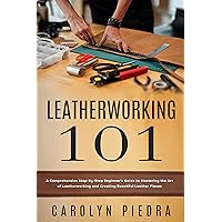 Leatherworking 101: A Comprehensive Step-By-Step Beginner’s Guide to Mastering the Art of Leatherworking and Creating Beautiful Leather Pieces