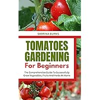 Growing Tomatoes for Beginners : An Essential Guide on growing tomatoes at the backyard, Garden and Container for a First-Timer Farmer