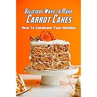 Delicious Ways to Make Carrot Cakes: How To Celebrate Your Holiday: Carrot Cakes Guide Book Delicious Ways to Make Carrot Cakes: How To Celebrate Your Holiday: Carrot Cakes Guide Book Kindle Paperback