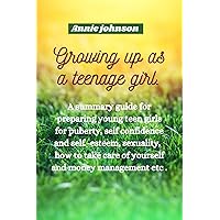 Growing up as a teenage girl : A summary guide for preparing young teen girls for puberty, self confidence and self-esteem, sexuality, how to take care of yourself and money management etc