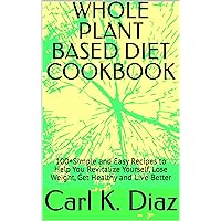 WHOLE PLANT BASED DIET COOKBOOK: 100+Simple and Easy Recipes to Help You Revitalize Yourself, Lose Weight, Get Healthy and Live Better