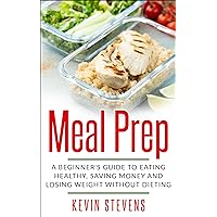 Meal Prep: A Beginner's Guide to Eating Healthy, Saving Money and Losing Weight without Dieting (Ready-to-go, Delicious, Easy)