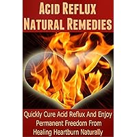Acid Reflux Natural Remedies: Quickly Cure Acid Reflux And Enjoy Permanent Freedom From Healing Heartburn Naturally (Heartburn Cure, Heartburn, Heartburn Relief, Heartburn Acid Reflux, Acid Reflux)