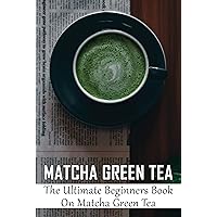 Matcha Green Tea: The Ultimate Beginners Book On Matcha Green Tea: The Benefits And Properties Of The Green Tea