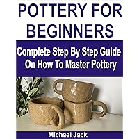 POTTERY FOR BEGINNERS: Complete Step By Step Guide On How To Master Pottery POTTERY FOR BEGINNERS: Complete Step By Step Guide On How To Master Pottery Kindle Paperback