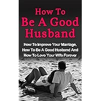 How To Be A Good Husband: How To Improve Your Marriage, How To Be A Good Husband And How To Love Your Wife Forever (Couples Sex Guide, How To Be A Good Husband) How To Be A Good Husband: How To Improve Your Marriage, How To Be A Good Husband And How To Love Your Wife Forever (Couples Sex Guide, How To Be A Good Husband) Kindle