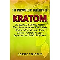 The Miraculous Benefits of KRATOM: The Beginner’s Guide to Kratom Plant, Kratom Powders, How to Make Kratom Extract at Home, Using Kratom to Manage Anxiety, Depression and Opiate Withdrawal The Miraculous Benefits of KRATOM: The Beginner’s Guide to Kratom Plant, Kratom Powders, How to Make Kratom Extract at Home, Using Kratom to Manage Anxiety, Depression and Opiate Withdrawal Kindle Paperback