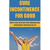 Cure Incontinence For Good: How To Deal With And Treat Incontinence Problems For Life (Cure, Treatment, Medical Condition, Medical Problem, Treat, Cures, Embarrassing Conditions, Stress, Book 1)