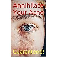 Annihilate Your Acne: How to Get Rid of Acne and Create Beautiful, Clear Skin; Your Easy, Proven Plan to Get Rid of Acne Fast