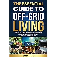 The Essential Guide To Off-Grid Living: Master The Art Of Embracing Self-Sufficiency, Building A Homestead And Learning How To Thrive Off The Grid