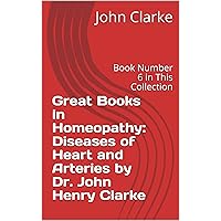 Great Books in Homeopathy: Diseases of Heart and Arteries by Dr. John Henry Clarke: Book Number 6 in This Collection Great Books in Homeopathy: Diseases of Heart and Arteries by Dr. John Henry Clarke: Book Number 6 in This Collection Kindle Paperback