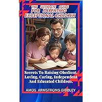 The Ultimate Guide For Parenting Exceptional Children.: Secrets To Raising Obedient, Loving, Caring, Independent And Educated Children.