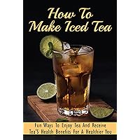 How To Make Iced Tea: Fun Ways To Enjoy Tea And Receive Tea'S Health Benefits For A Healthier You: The Best Tea Flavors For Iced Tea