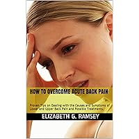 HOW TO OVERCOME ACUTE BACK PAIN: Proven Tips on Dealing with the Causes and Symptoms of Lower and Upper Back Pain and Possible Treatments.