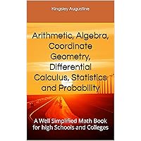 Arithmetic, Algebra, Coordinate Geometry, Differential Calculus, Statistics and Probability: A Well Simplified Math Book for high Schools and Colleges