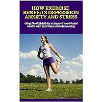 HOW EXERCISE BENEFITS DEPRESSION ANXIETY AND STRESS: Using Physical Activity to Improve Your Mental Health With Easy Ways to Start Exercising HOW EXERCISE BENEFITS DEPRESSION ANXIETY AND STRESS: Using Physical Activity to Improve Your Mental Health With Easy Ways to Start Exercising Kindle