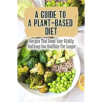 A Guide To A Plant-Based Diet: Recipes That Boost Your Vitality And Keep You Healthier For Longer