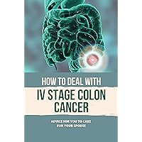 How To Deal With IV Stage Colon Cancer: Advice For You To Care For Your Spouse: Encourage Your Cancer Spouse Guide