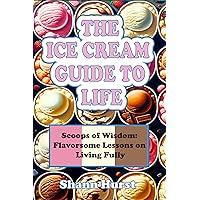 THE ICE CREAM GUIDE TO LIFE: Scoops of Wisdom: Flavorsome Lessons on Living Fully