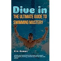 Dive In: The Ultimate Guide to Swimming Mastery: Unlock Your Potential in the Water with Expert Techniques, Training, and Life Lessons for Kids and Adults
