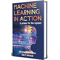 Machine Learning in Action: A Primer for The Layman, Step by Step Guide for Newbies (Machine Learning for Beginners Book 1) Machine Learning in Action: A Primer for The Layman, Step by Step Guide for Newbies (Machine Learning for Beginners Book 1) Kindle Paperback