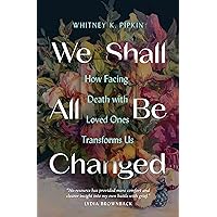 We Shall All Be Changed: How Facing Death with Loved Ones Transforms Us We Shall All Be Changed: How Facing Death with Loved Ones Transforms Us Paperback Audible Audiobook Kindle