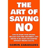 The Art Of Saying NO: How To Stand Your Ground, Reclaim Your Time And Energy, And Refuse To Be Taken For Granted (Without Feeling Guilty!) (The Art Of Living Well Book 1)