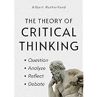 The Theory of Critical Thinking: Question, Analyze, Reflect, Debate. (The Critical Thinker Book 6)